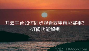 开云平台如何同步观看西甲精彩赛事？-订阅功能解锁