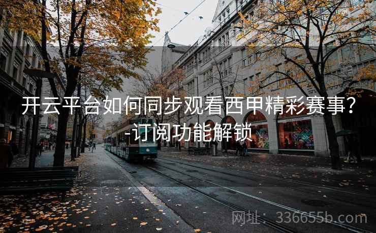 开云平台如何同步观看西甲精彩赛事?-订阅功能解锁 开云平台如何同步观看西甲精彩赛事?-订阅功能解锁